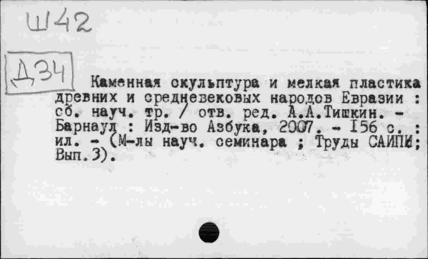 ﻿Ш42
Д^і
Каменная скульптура и мелкая пластика древних и
средневековых народов Евразии : . науч. тр. / отв. ред. А.А.Тишкин. -Барнаул : Изд-во Азбука, 2CXJ7. - 156 с. : ил. - (М-лы науч, семинара ; Труды САИПИ; Вып. 3).